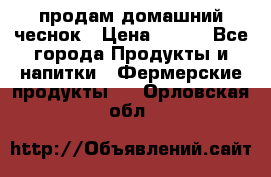 продам домашний чеснок › Цена ­ 100 - Все города Продукты и напитки » Фермерские продукты   . Орловская обл.